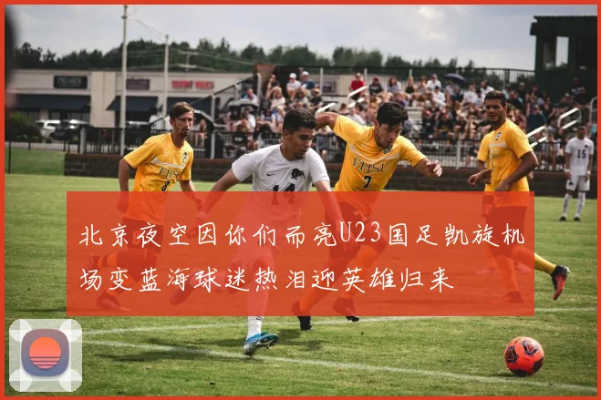 北京夜空因你们而亮U23国足凯旋机场变蓝海球迷热泪迎英雄归来